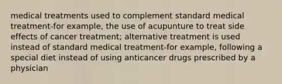 medical treatments used to complement standard medical treatment-for example, the use of acupunture to treat side effects of cancer treatment; alternative treatment is used instead of standard medical treatment-for example, following a special diet instead of using anticancer drugs prescribed by a physician