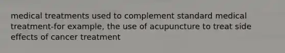 medical treatments used to complement standard medical treatment-for example, the use of acupuncture to treat side effects of cancer treatment