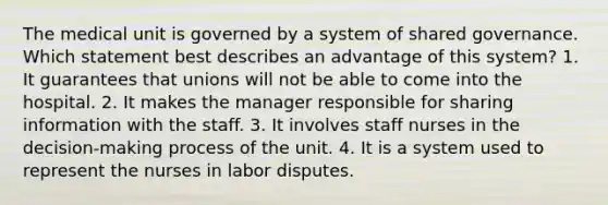 The medical unit is governed by a system of shared governance. Which statement best describes an advantage of this system? 1. It guarantees that unions will not be able to come into the hospital. 2. It makes the manager responsible for sharing information with the staff. 3. It involves staff nurses in the decision-making process of the unit. 4. It is a system used to represent the nurses in labor disputes.