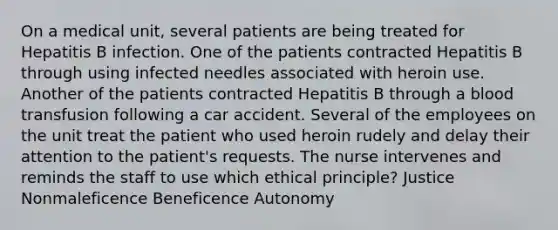 On a medical unit, several patients are being treated for Hepatitis B infection. One of the patients contracted Hepatitis B through using infected needles associated with heroin use. Another of the patients contracted Hepatitis B through a blood transfusion following a car accident. Several of the employees on the unit treat the patient who used heroin rudely and delay their attention to the patient's requests. The nurse intervenes and reminds the staff to use which ethical principle? Justice Nonmaleficence Beneficence Autonomy