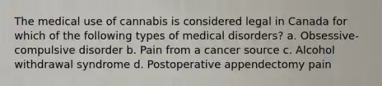 The medical use of cannabis is considered legal in Canada for which of the following types of medical disorders? a. Obsessive-compulsive disorder b. Pain from a cancer source c. Alcohol withdrawal syndrome d. Postoperative appendectomy pain