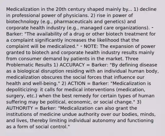 Medicalization in the 20th century shaped mainly by... 1) decline in professional power of physicians. 2) rise in power of biotechnology (e.g., pharmaceuticals and genetics) and corporate health industry (e.g., managed care organizations). ⁃ Barker: "The availability of a drug or other biotech treatment for a complaint significantly increases the likelihood that the complaint will be medicalized." ⁃ NOTE: The expansion of power granted to biotech and corporate health industry results mainly from consumer demand by patients in the market. Three Problematic Results 1) ACCURACY = Barker: "By defining disease as a biological disruption residing with an individual human body, medicalization obscures the social forces that influence our health and well-being." 2) ACTION = Barker: "Medicalization is depoliticizing: it calls for medical interventions (medication, surgery, etc.) when the best remedy for certain types of human suffering may be political, economic, or social change." 3) AUTHORITY = Barker: "Medicalization can also grant the institutions of medicine undue authority over our bodies, minds, and lives, thereby limiting individual autonomy and functioning as a form of social control."