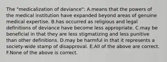 The "medicalization of deviance": A.means that the powers of the medical institution have expanded beyond areas of genuine medical expertise. B.has occurred as religious and legal definitions of deviance have become less appropriate. C.may be beneficial in that they are less stigmatizing and less punitive than other definitions. D.may be harmful in that it represents a society-wide stamp of disapproval. E.All of the above are correct. F.None of the above is correct.