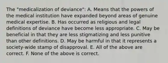 The "medicalization of deviance": A. Means that the powers of the medical institution have expanded beyond areas of genuine medical expertise. B. Has occurred as religious and legal definitions of deviance have become less appropriate. C. May be beneficial in that they are less stigmatizing and less punitive than other definitions. D. May be harmful in that it represents a society-wide stamp of disapproval. E. All of the above are correct. F. None of the above is correct.