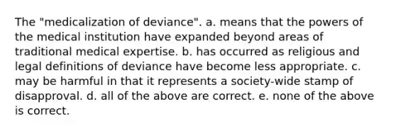 The "medicalization of deviance". a. means that the powers of the medical institution have expanded beyond areas of traditional medical expertise. b. has occurred as religious and legal definitions of deviance have become less appropriate. c. may be harmful in that it represents a society-wide stamp of disapproval. d. all of the above are correct. e. none of the above is correct.