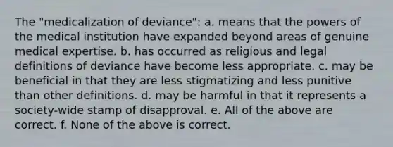 The "medicalization of deviance": a. means that the powers of the medical institution have expanded beyond areas of genuine medical expertise. b. has occurred as religious and legal definitions of deviance have become less appropriate. c. may be beneficial in that they are less stigmatizing and less punitive than other definitions. d. may be harmful in that it represents a society-wide stamp of disapproval. e. All of the above are correct. f. None of the above is correct.