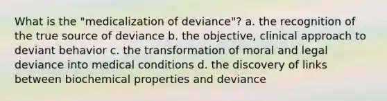 What is the "medicalization of deviance"? a. the recognition of the true source of deviance b. the objective, clinical approach to deviant behavior c. the transformation of moral and legal deviance into medical conditions d. the discovery of links between biochemical properties and deviance