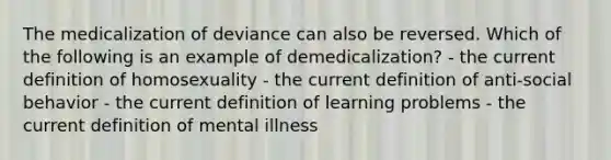 The medicalization of deviance can also be reversed. Which of the following is an example of demedicalization? - the current definition of homosexuality - the current definition of anti-social behavior - the current definition of learning problems - the current definition of mental illness