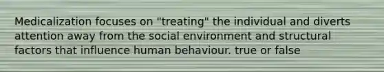 Medicalization focuses on "treating" the individual and diverts attention away from the social environment and structural factors that influence human behaviour. true or false