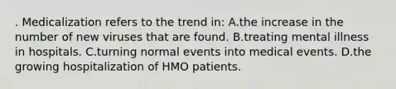 . Medicalization refers to the trend in: A.the increase in the number of new viruses that are found. B.treating mental illness in hospitals. C.turning normal events into medical events. D.the growing hospitalization of HMO patients.