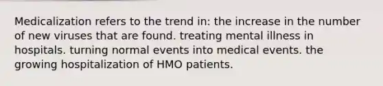 Medicalization refers to the trend in: the increase in the number of new viruses that are found. treating mental illness in hospitals. turning normal events into medical events. the growing hospitalization of HMO patients.