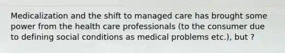 Medicalization and the shift to managed care has brought some power from the health care professionals (to the consumer due to defining social conditions as medical problems etc.), but ?