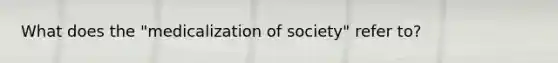 What does the "medicalization of society" refer to?