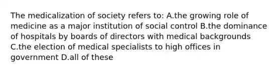 The medicalization of society refers to: A.the growing role of medicine as a major institution of social control B.the dominance of hospitals by boards of directors with medical backgrounds C.the election of medical specialists to high offices in government D.all of these