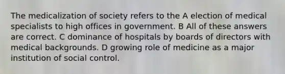 The medicalization of society refers to the A election of medical specialists to high offices in government. B All of these answers are correct. C dominance of hospitals by boards of directors with medical backgrounds. D growing role of medicine as a major institution of social control.