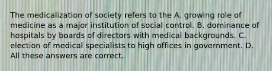 The medicalization of society refers to the A. growing role of medicine as a major institution of social control. B. dominance of hospitals by boards of directors with medical backgrounds. C. election of medical specialists to high offices in government. D. All these answers are correct.