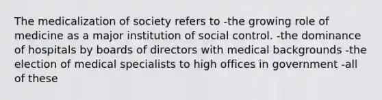 The medicalization of society refers to -the growing role of medicine as a major institution of social control. -the dominance of hospitals by boards of directors with medical backgrounds -the election of medical specialists to high offices in government -all of these