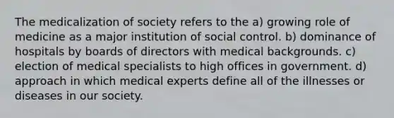 The medicalization of society refers to the a) growing role of medicine as a major institution of social control. b) dominance of hospitals by boards of directors with medical backgrounds. c) election of medical specialists to high offices in government. d) approach in which medical experts define all of the illnesses or diseases in our society.