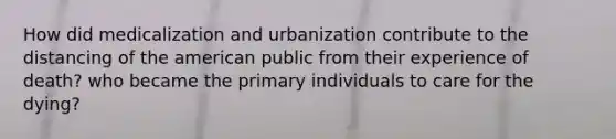 How did medicalization and urbanization contribute to the distancing of the american public from their experience of death? who became the primary individuals to care for the dying?