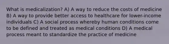 What is medicalization? A) A way to reduce the costs of medicine B) A way to provide better access to healthcare for lower-income individuals C) A social process whereby human conditions come to be defined and treated as medical conditions D) A medical process meant to standardize the practice of medicine