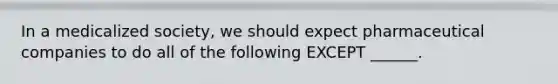 In a medicalized society, we should expect pharmaceutical companies to do all of the following EXCEPT ______.