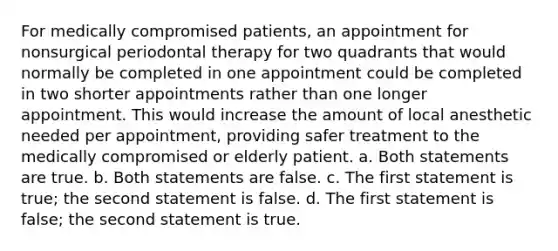 For medically compromised patients, an appointment for nonsurgical periodontal therapy for two quadrants that would normally be completed in one appointment could be completed in two shorter appointments rather than one longer appointment. This would increase the amount of local anesthetic needed per appointment, providing safer treatment to the medically compromised or elderly patient. a. Both statements are true. b. Both statements are false. c. The first statement is true; the second statement is false. d. The first statement is false; the second statement is true.