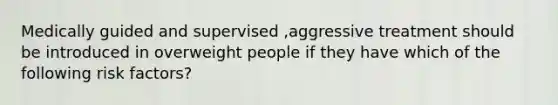 Medically guided and supervised ,aggressive treatment should be introduced in overweight people if they have which of the following risk factors?