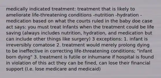 medically indicated treatment: treatment that is likely to ameliorate life-threatening conditions -nutrition -hydration -medication based on what the courts ruled in the baby doe case act says: you must treat Infants when the treatment could be life saving (always includes nutrition, hydration, and medication but can include other things like surgery) 3 exceptions: 1. infant is irreversibly comatose 2. treatment would merely prolong dying to be ineffective in correcting life-threatening conditions; "infant born dying" 3. treatment is futile or inhumane if hospital is found in violation of this act they can be fined, can lose their financial support (I.e. lose medicare and medicaid)