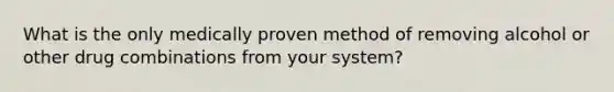 What is the only medically proven method of removing alcohol or other drug combinations from your system?