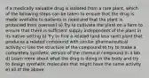 If a medically valuable drug is isolated from a rare plant, which of the following steps can be taken to ensure that the drug is made available to patients in need and that the plant is protected from overuse? a) Try to cultivate the plant on a farm to ensure that there is sufficient supply independent of the plant in its native setting b) Try to find a related (and less rare) plant that produces a related compound with similar pharmaceutical activity c) Use the structure of the compound to try to make a completely synthetic version of the chemical compound in a lab d) Learn more about what the drug is doing in the body and try to design synthetic molecules that might have the same activity e) all of the above