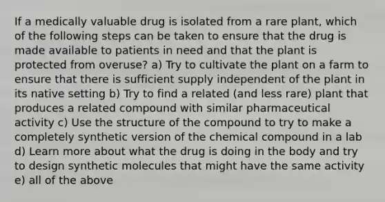 If a medically valuable drug is isolated from a rare plant, which of the following steps can be taken to ensure that the drug is made available to patients in need and that the plant is protected from overuse? a) Try to cultivate the plant on a farm to ensure that there is sufficient supply independent of the plant in its native setting b) Try to find a related (and less rare) plant that produces a related compound with similar pharmaceutical activity c) Use the structure of the compound to try to make a completely synthetic version of the chemical compound in a lab d) Learn more about what the drug is doing in the body and try to design synthetic molecules that might have the same activity e) all of the above