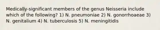 Medically-significant members of the genus Neisseria include which of the following? 1) N. pneumoniae 2) N. gonorrhoaeae 3) N. genitalium 4) N. tuberculosis 5) N. meningitidis