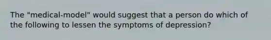 The "medical-model" would suggest that a person do which of the following to lessen the symptoms of depression?