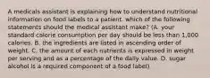 A medicals assistant is explaining how to understand nutritional information on food labels to a patient. which of the following statements should the medical assistant make? (A. your standard calorie consumption per day should be less than 1,000 calories. B. the ingredients are listed in ascending order of weight. C. the amount of each nutrients is expressed in weight per serving and as a percentage of the daily value. D. sugar alcohol is a required component of a food label)