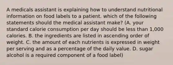 A medicals assistant is explaining how to understand nutritional information on food labels to a patient. which of the following statements should the medical assistant make? (A. your standard calorie consumption per day should be <a href='https://www.questionai.com/knowledge/k7BtlYpAMX-less-than' class='anchor-knowledge'>less than</a> 1,000 calories. B. the ingredients are listed in <a href='https://www.questionai.com/knowledge/kIw6cQ26Is-ascending-order' class='anchor-knowledge'>ascending order</a> of weight. C. the amount of each nutrients is expressed in weight per serving and as a percentage of the daily value. D. sugar alcohol is a required component of a food label)