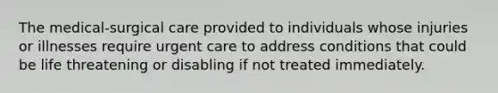 The medical-surgical care provided to individuals whose injuries or illnesses require urgent care to address conditions that could be life threatening or disabling if not treated immediately.