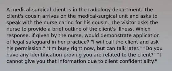 A medical-surgical client is in the radiology department. The client's cousin arrives on the medical-surgical unit and asks to speak with the nurse caring for his cousin. The visitor asks the nurse to provide a brief outline of the client's illness. Which response, if given by the nurse, would demonstrate application of legal safeguard in her practice? "I will call the client and ask his permission." "I'm busy right now, but can talk later." "Do you have any identification proving you are related to the client?" "I cannot give you that information due to client confidentiality."