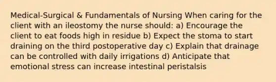 Medical-Surgical & Fundamentals of Nursing When caring for the client with an ileostomy the nurse should: a) Encourage the client to eat foods high in residue b) Expect the stoma to start draining on the third postoperative day c) Explain that drainage can be controlled with daily irrigations d) Anticipate that emotional stress can increase intestinal peristalsis