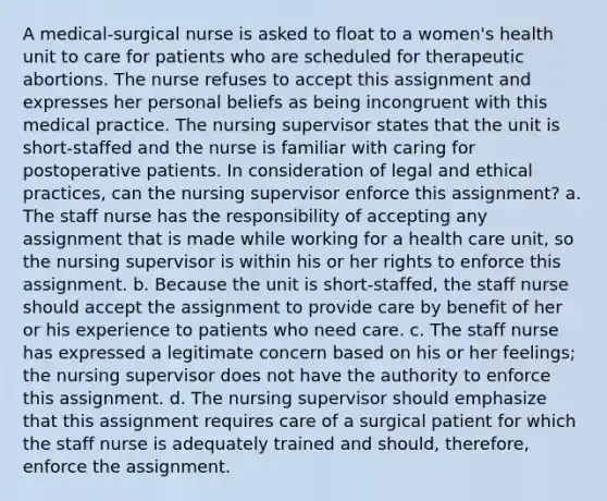 A medical-surgical nurse is asked to float to a women's health unit to care for patients who are scheduled for therapeutic abortions. The nurse refuses to accept this assignment and expresses her personal beliefs as being incongruent with this medical practice. The nursing supervisor states that the unit is short-staffed and the nurse is familiar with caring for postoperative patients. In consideration of legal and ethical practices, can the nursing supervisor enforce this assignment? a. The staff nurse has the responsibility of accepting any assignment that is made while working for a health care unit, so the nursing supervisor is within his or her rights to enforce this assignment. b. Because the unit is short-staffed, the staff nurse should accept the assignment to provide care by benefit of her or his experience to patients who need care. c. The staff nurse has expressed a legitimate concern based on his or her feelings; the nursing supervisor does not have the authority to enforce this assignment. d. The nursing supervisor should emphasize that this assignment requires care of a surgical patient for which the staff nurse is adequately trained and should, therefore, enforce the assignment.