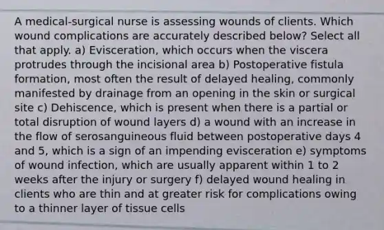 A medical-surgical nurse is assessing wounds of clients. Which wound complications are accurately described below? Select all that apply. a) Evisceration, which occurs when the viscera protrudes through the incisional area b) Postoperative fistula formation, most often the result of delayed healing, commonly manifested by drainage from an opening in the skin or surgical site c) Dehiscence, which is present when there is a partial or total disruption of wound layers d) a wound with an increase in the flow of serosanguineous fluid between postoperative days 4 and 5, which is a sign of an impending evisceration e) symptoms of wound infection, which are usually apparent within 1 to 2 weeks after the injury or surgery f) delayed wound healing in clients who are thin and at greater risk for complications owing to a thinner layer of tissue cells