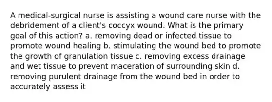 A medical-surgical nurse is assisting a wound care nurse with the debridement of a client's coccyx wound. What is the primary goal of this action? a. removing dead or infected tissue to promote wound healing b. stimulating the wound bed to promote the growth of granulation tissue c. removing excess drainage and wet tissue to prevent maceration of surrounding skin d. removing purulent drainage from the wound bed in order to accurately assess it