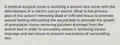 A medical-surgical nurse is assisting a wound care nurse with the debridement of a client's coccyx wound. What is the primary goal of this action? removing dead or infected tissue to promote wound healing stimulating the wound bed to promote the growth of granulation tissue removing purulent drainage from the wound bed in order to accurately assess it removing excess drainage and wet tissue to prevent maceration of surrounding skin