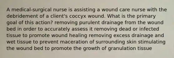 A medical-surgical nurse is assisting a wound care nurse with the debridement of a client's coccyx wound. What is the primary goal of this action? removing purulent drainage from the wound bed in order to accurately assess it removing dead or infected tissue to promote wound healing removing excess drainage and wet tissue to prevent maceration of surrounding skin stimulating the wound bed to promote the growth of granulation tissue