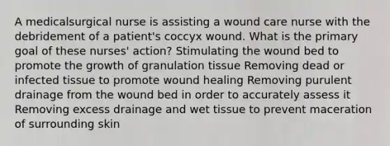 A medicalsurgical nurse is assisting a wound care nurse with the debridement of a patient's coccyx wound. What is the primary goal of these nurses' action? Stimulating the wound bed to promote the growth of granulation tissue Removing dead or infected tissue to promote wound healing Removing purulent drainage from the wound bed in order to accurately assess it Removing excess drainage and wet tissue to prevent maceration of surrounding skin