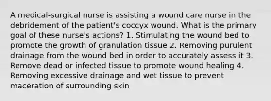 A medical-surgical nurse is assisting a wound care nurse in the debridement of the patient's coccyx wound. What is the primary goal of these nurse's actions? 1. Stimulating the wound bed to promote the growth of granulation tissue 2. Removing purulent drainage from the wound bed in order to accurately assess it 3. Remove dead or infected tissue to promote wound healing 4. Removing excessive drainage and wet tissue to prevent maceration of surrounding skin