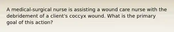 A medical-surgical nurse is assisting a wound care nurse with the debridement of a client's coccyx wound. What is the primary goal of this action?