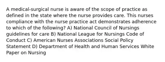 A medical-surgical nurse is aware of the scope of practice as defined in the state where the nurse provides care. This nurses compliance with the nurse practice act demonstrates adherence to which of the following? A) National Council of Nursings guidelines for care B) National League for Nursings Code of Conduct C) American Nurses Associations Social Policy Statement D) Department of Health and Human Services White Paper on Nursing