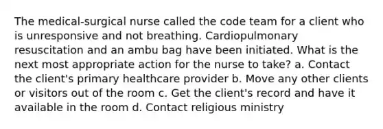 The medical-surgical nurse called the code team for a client who is unresponsive and not breathing. Cardiopulmonary resuscitation and an ambu bag have been initiated. What is the next most appropriate action for the nurse to take? a. Contact the client's primary healthcare provider b. Move any other clients or visitors out of the room c. Get the client's record and have it available in the room d. Contact religious ministry