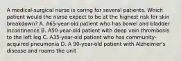 A medical-surgical nurse is caring for several patients. Which patient would the nurse expect to be at the highest risk for skin breakdown? A. A65-year-old patient who has bowel and bladder incontinence B. A50-year-old patient with deep vein thrombosis to the left leg C. A35-year-old patient who has community-acquired pneumonia D. A 90-year-old patient with Alzheimer's disease and roams the unit