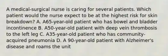 A medical-surgical nurse is caring for several patients. Which patient would the nurse expect to be at the highest risk for skin breakdown? A. A65-year-old patient who has bowel and bladder incontinence B. A50-year-old patient with deep vein thrombosis to the left leg C. A35-year-old patient who has community-acquired pneumonia D. A 90-year-old patient with Alzheimer's disease and roams the unit